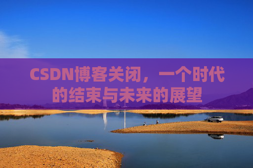 CSDN博客关闭，一个时代的结束与未来的展望